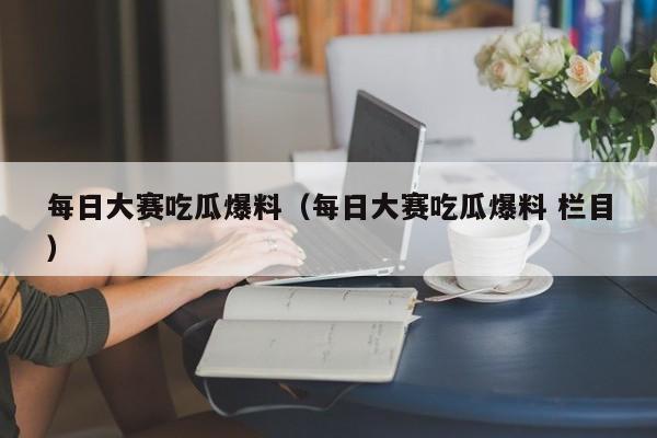每日大赛吃瓜爆料（每日大赛吃瓜爆料 栏目）