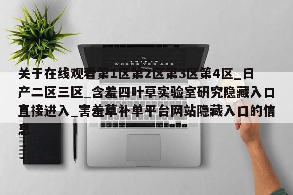关于在线观看第1区第2区第3区第4区_日产二区三区_含羞四叶草实验室研究隐藏入口直接进入_害羞草补单平台网站隐藏入口的信息